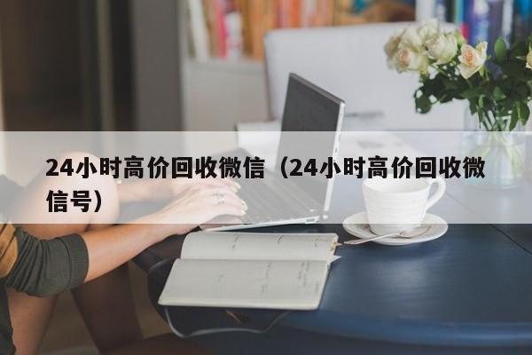 24小时高价回收微信（24小时高价回收微信号）