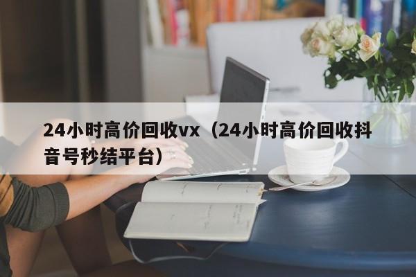 24小时高价回收vx（24小时高价回收抖音号秒结平台）