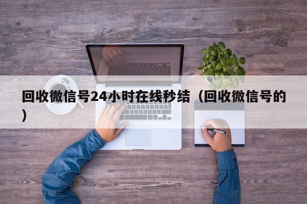 回收微信号24小时在线秒结（回收微信号的）