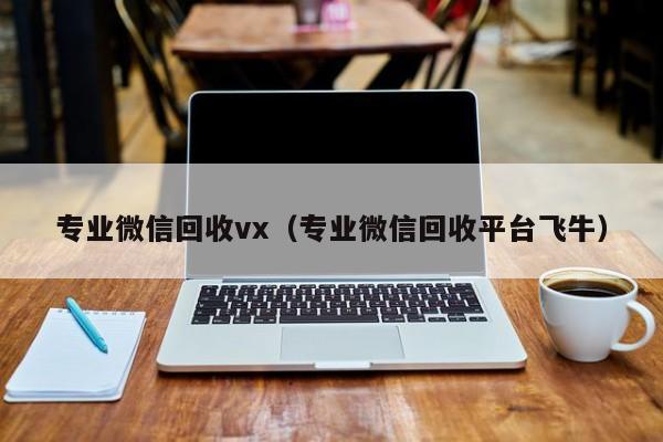 专业微信回收vx（专业微信回收平台飞牛）