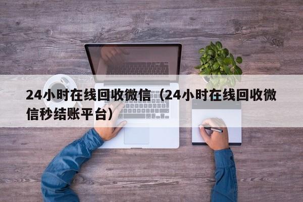 24小时在线回收微信（24小时在线回收微信秒结账平台）