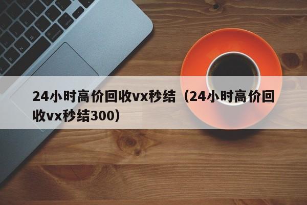 24小时高价回收vx秒结（24小时高价回收vx秒结300）