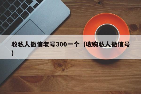 收私人微信老号300一个（收购私人微信号）