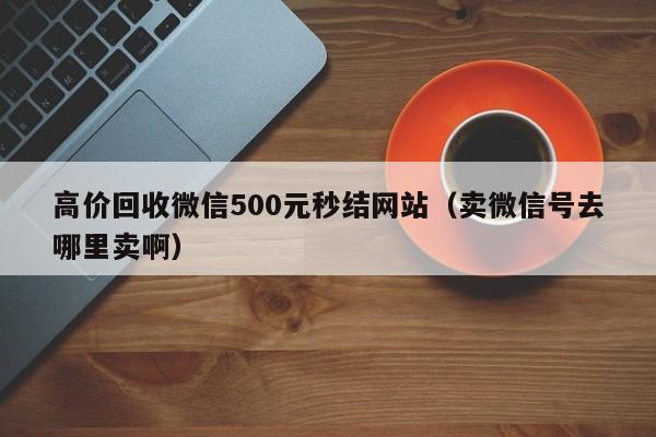 高价回收微信500元秒结网站（卖微信号去哪里卖啊）