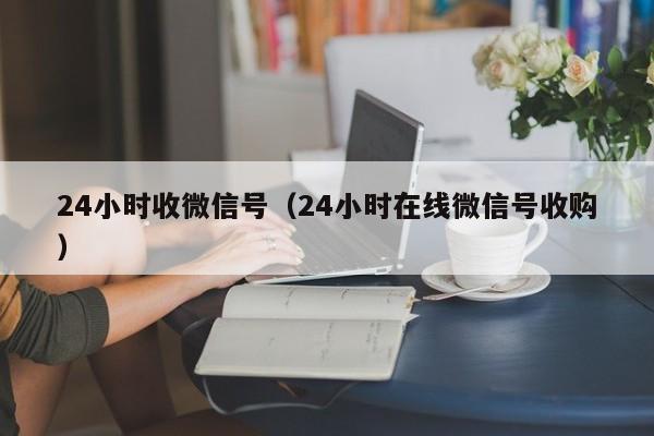 24小时收微信号（24小时在线微信号收购）