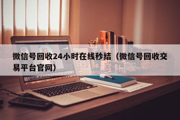 微信号回收24小时在线秒结（微信号回收交易平台官网）