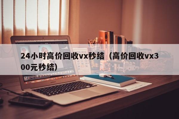 24小时高价回收vx秒结（高价回收vx300元秒结）