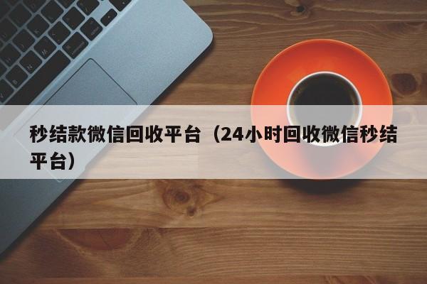 秒结款微信回收平台（24小时回收微信秒结平台）