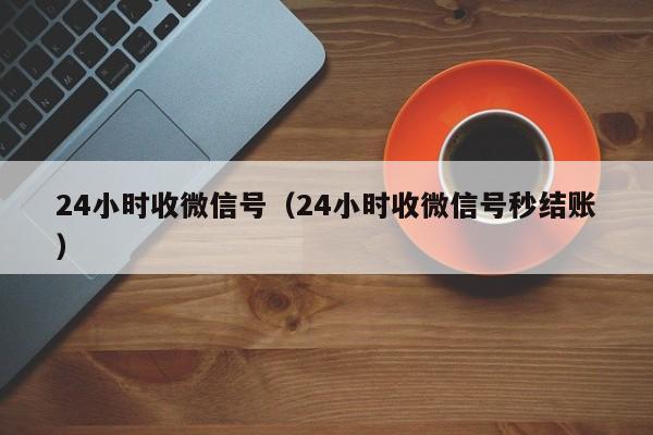 24小时收微信号（24小时收微信号秒结账）