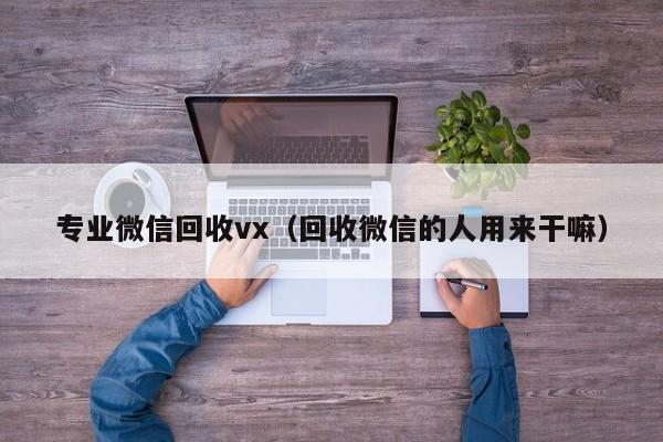 专业微信回收vx（回收微信的人用来干嘛）