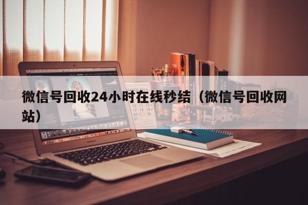 微信号回收24小时在线秒结（微信号回收网站）