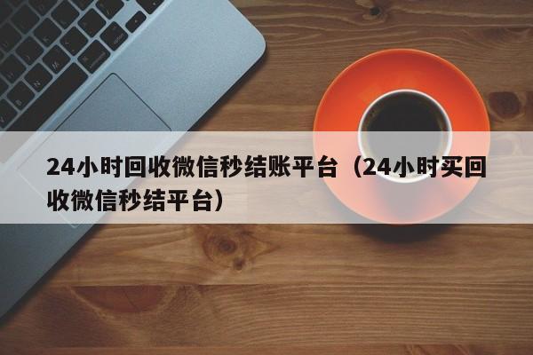 24小时回收微信秒结账平台（24小时买回收微信秒结平台）