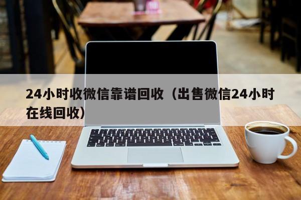 24小时收微信靠谱回收（出售微信24小时在线回收）