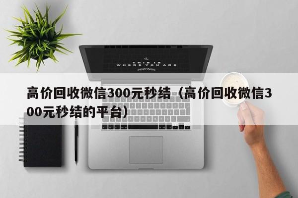 高价回收微信300元秒结（高价回收微信300元秒结的平台）