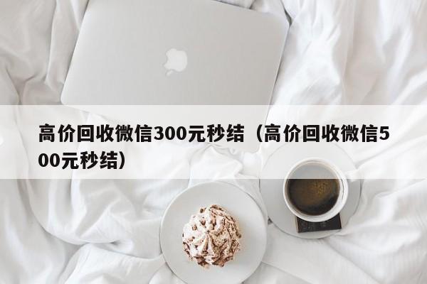 高价回收微信300元秒结（高价回收微信500元秒结）