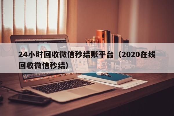 24小时回收微信秒结账平台（2020在线回收微信秒结）