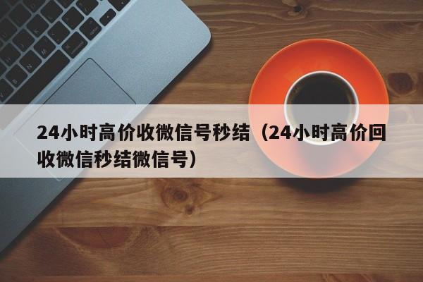 24小时高价收微信号秒结（24小时高价回收微信秒结微信号）