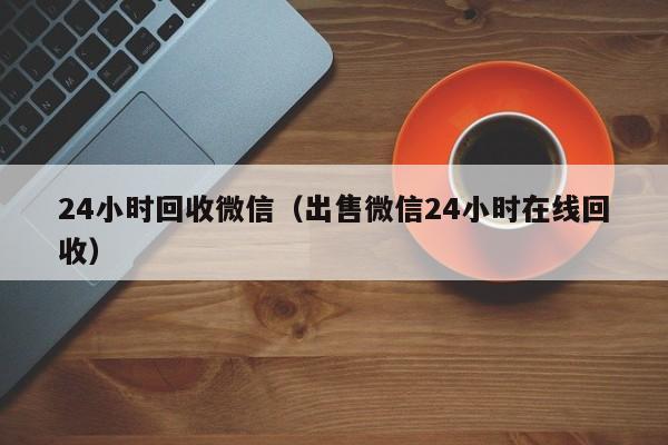 24小时回收微信（出售微信24小时在线回收）