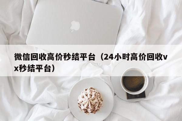 微信回收高价秒结平台（24小时高价回收vx秒结平台）