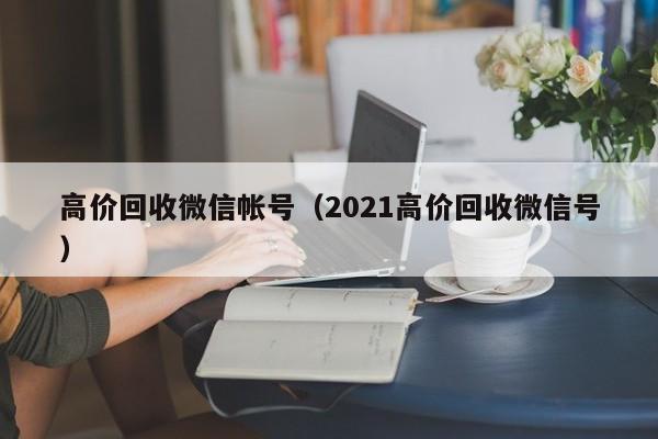 高价回收微信帐号（2021高价回收微信号）