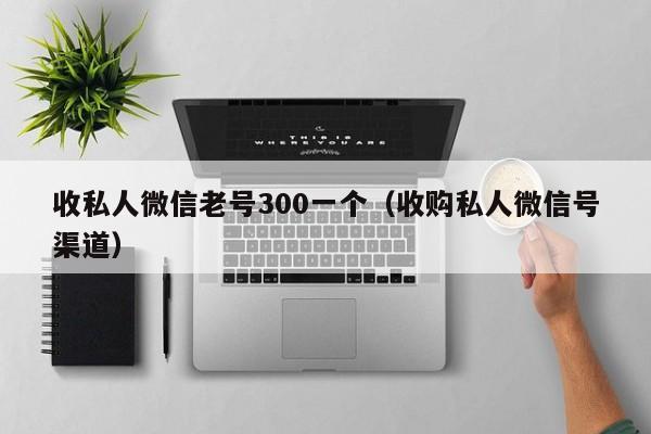 收私人微信老号300一个（收购私人微信号渠道）