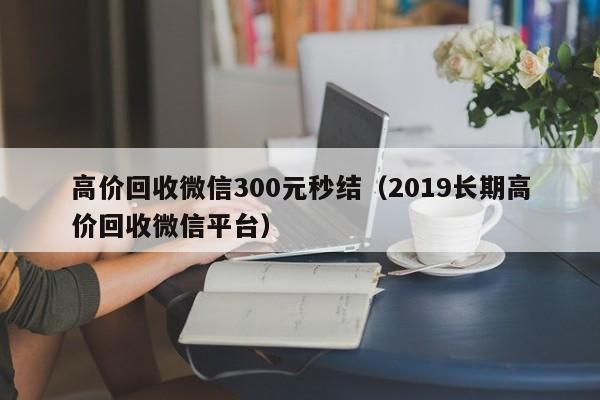 高价回收微信300元秒结（2019长期高价回收微信平台）