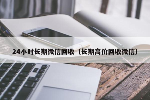 24小时长期微信回收（长期高价回收微信）