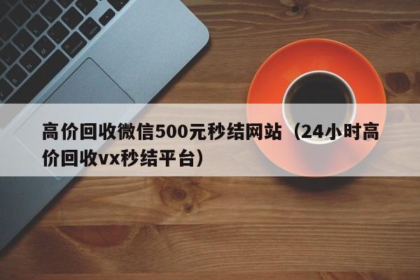 高价回收微信500元秒结网站（24小时高价回收vx秒结平台）