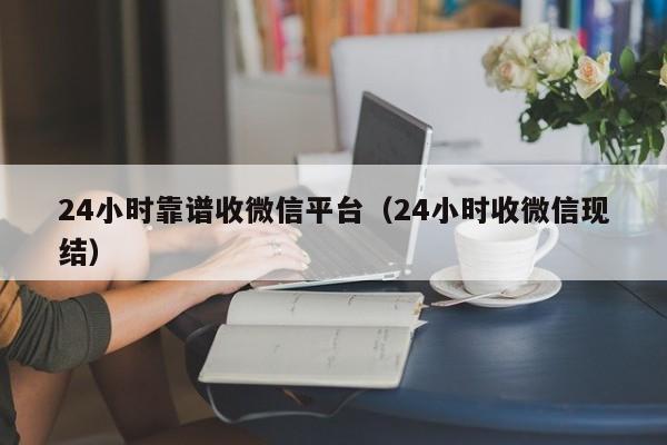 24小时靠谱收微信平台（24小时收微信现结）