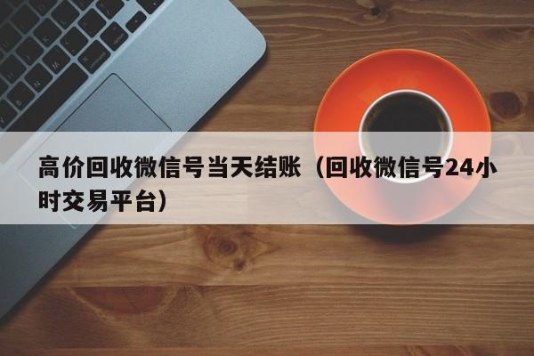 高价回收微信号当天结账（回收微信号24小时交易平台）