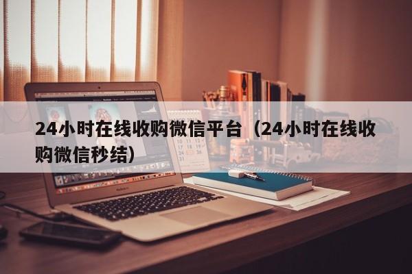 24小时在线收购微信平台（24小时在线收购微信秒结）